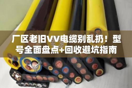 厂区老旧VV电缆别乱扔！型号全面盘点+回收避坑指南（附真实案例）