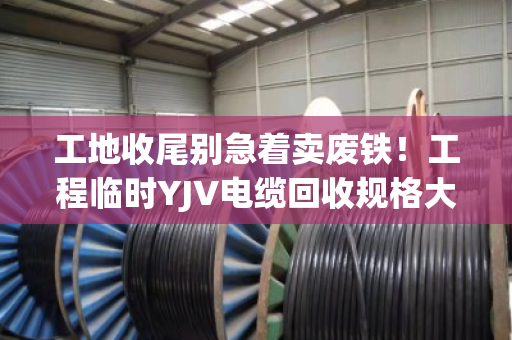 工地收尾别急着卖废铁！工程临时YJV电缆回收规格大全，看完再报价不吃亏
