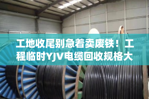工地收尾别急着卖废铁！工程临时YJV电缆回收规格大全，看完再报价不吃亏