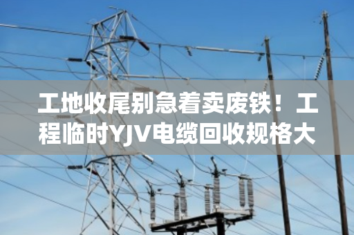 工地收尾别急着卖废铁！工程临时YJV电缆回收规格大全，看完再报价不吃亏