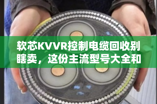 软芯KVVR控制电缆回收别瞎卖，这份主流型号大全和行情分析请收好