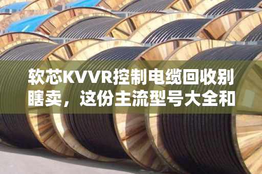 软芯KVVR控制电缆回收别瞎卖，这份主流型号大全和行情分析请收好