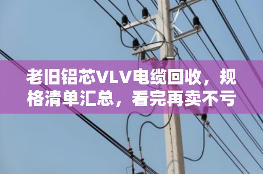 老旧铝芯VLV电缆回收，规格清单汇总，看完再卖不亏钱