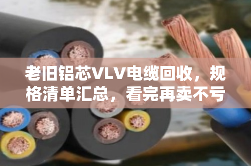 老旧铝芯VLV电缆回收，规格清单汇总，看完再卖不亏钱