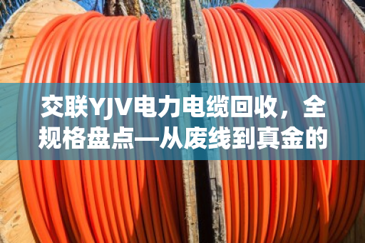 交联YJV电力电缆回收,全规格盘点—从废线到真金的门道 交联YJV电力电缆回收,全规格盘点—从废线到真金的门道