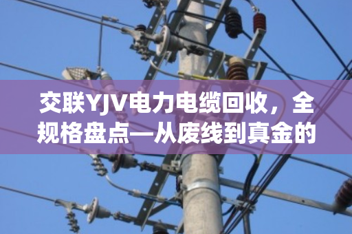 交联YJV电力电缆回收，全规格盘点—从废线到真金的门道