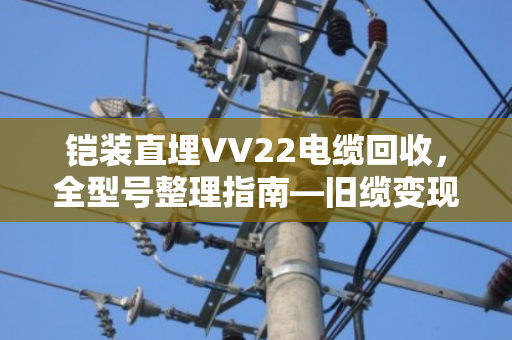 铠装直埋VV22电缆回收，全型号整理指南—旧缆变现，别让废料埋没了价值