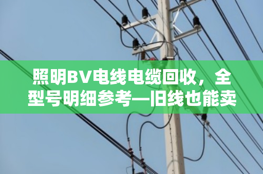 照明BV电线电缆回收，全型号明细参考—旧线也能卖出明白价