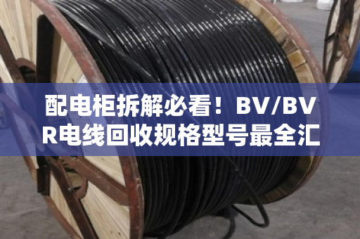 配电柜拆解必看!BV/BVR电线回收规格型号最全汇总,别让铜线当废铁卖 配电柜拆解必看!BV/BVR电线回收规格型号最全汇总,别让铜线当废铁卖