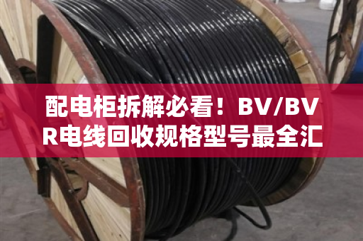 配电柜拆解必看！BV/BVR电线回收规格型号最全汇总，别让铜线当废铁卖