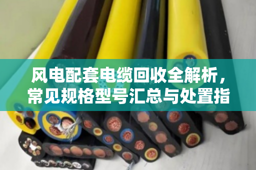 风电配套电缆回收全解析，常见规格型号汇总与处置指南