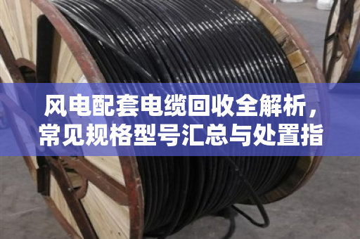 风电配套电缆回收全解析，常见规格型号汇总与处置指南
