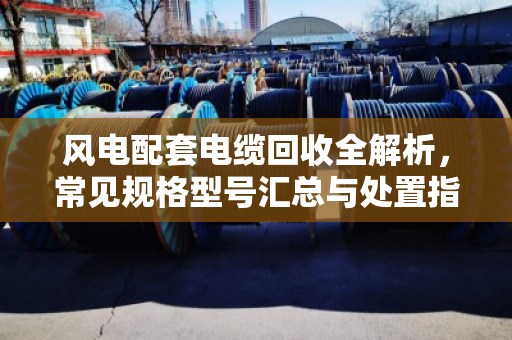 风电配套电缆回收全解析，常见规格型号汇总与处置指南