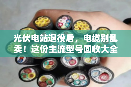 光伏电站退役后，电缆别乱卖！这份主流型号回收大全+避坑指南请收好