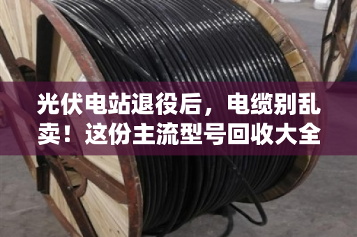 光伏电站退役后，电缆别乱卖！这份主流型号回收大全+避坑指南请收好