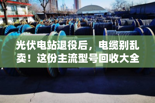 光伏电站退役后，电缆别乱卖！这份主流型号回收大全+避坑指南请收好