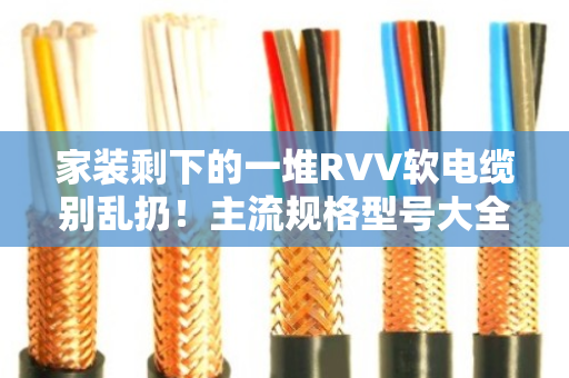 家装剩下的一堆RVV软电缆别乱扔！主流规格型号大全+回收门道一次讲透