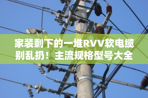 家装剩下的一堆RVV软电缆别乱扔！主流规格型号大全+回收门道一次讲透