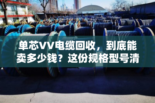 单芯VV电缆回收，到底能卖多少钱？这份规格型号清单+泊祎回收实战案例，帮你把废线变现