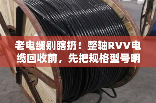 老电缆别瞎扔！整轴RVV电缆回收前，先把规格型号明细整理明白，价差能翻倍