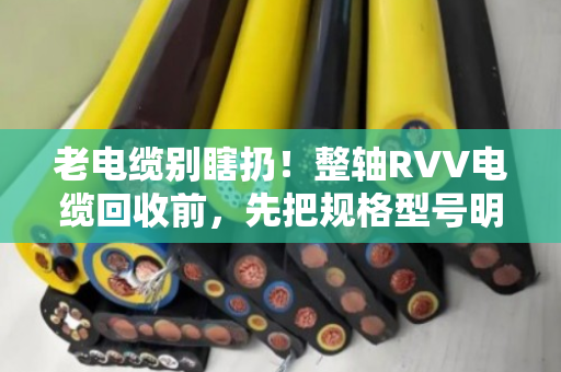 老电缆别瞎扔！整轴RVV电缆回收前，先把规格型号明细整理明白，价差能翻倍