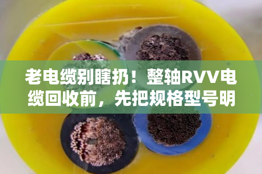 老电缆别瞎扔！整轴RVV电缆回收前，先把规格型号明细整理明白，价差能翻倍