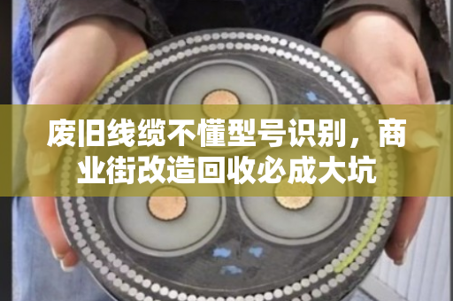 废旧线缆不懂型号识别,商业街改造回收必成大坑 废旧线缆不懂型号识别,商业街改造回收必成大坑