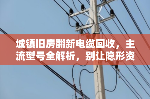 城镇旧房翻新电缆回收,主流型号全解析,别让隐形资产悄悄流失 城镇旧房翻新电缆回收,主流型号全解析,别让隐形资产悄悄流失