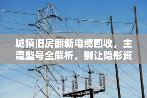 城镇旧房翻新电缆回收，主流型号全解析，别让隐形资产悄悄流失