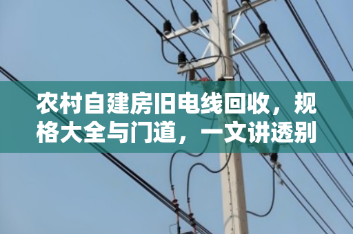 农村自建房旧电线回收，规格大全与门道，一文讲透别吃亏
