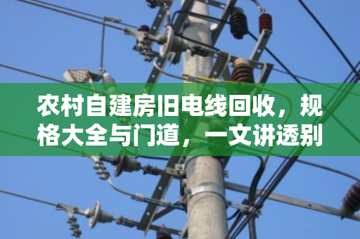 农村自建房旧电线回收，规格大全与门道，一文讲透别吃亏