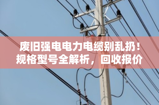 废旧强电电力电缆别乱扔!规格型号全解析,回收报价门道一次说清 废旧强电电力电缆别乱扔!规格型号全解析,回收报价门道一次说清