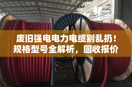 废旧强电电力电缆别乱扔！规格型号全解析，回收报价门道一次说清