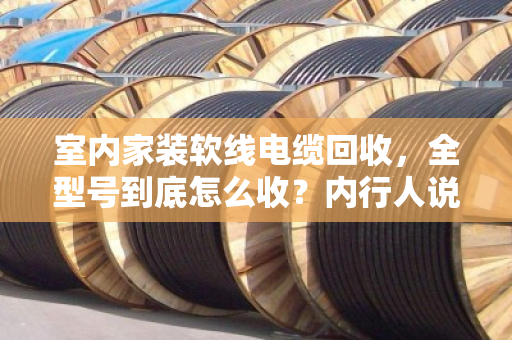 室内家装软线电缆回收,全型号到底怎么收?内行人说点大实话 室内家装软线电缆回收,全型号到底怎么收?内行人说点大实话