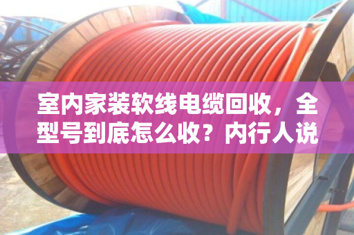 室内家装软线电缆回收,全型号到底怎么收?内行人说点大实话 室内家装软线电缆回收,全型号到底怎么收?内行人说点大实话