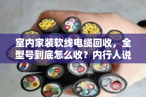 室内家装软线电缆回收，全型号到底怎么收？内行人说点大实话