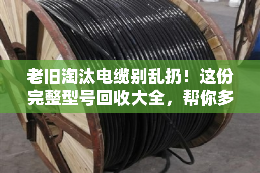 老旧淘汰电缆别乱扔!这份完整型号回收大全,帮你多卖好几千 老旧淘汰电缆别乱扔!这份完整型号回收大全,帮你多卖好几千