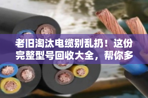 老旧淘汰电缆别乱扔!这份完整型号回收大全,帮你多卖好几千 老旧淘汰电缆别乱扔!这份完整型号回收大全,帮你多卖好几千