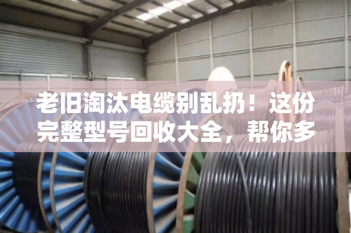 老旧淘汰电缆别乱扔！这份完整型号回收大全，帮你多卖好几千