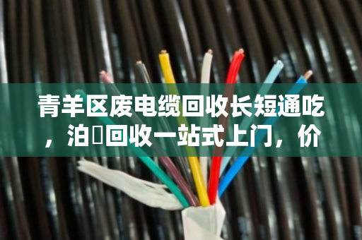 青羊区废电缆回收长短通吃,泊祎回收一站式上门,价格透明更省心 青羊区废电缆回收长短通吃,泊祎回收一站式上门,价格透明更省心