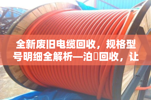 全新废旧电缆回收,规格型号明细全解析—泊祎回收,让每一米铜缆都物尽其用 全新废旧电缆回收,规格型号明细全解析—泊祎回收,让每一米铜缆都物尽其用