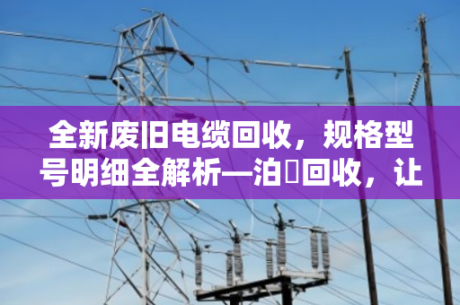 全新废旧电缆回收，规格型号明细全解析—泊祎回收，让每一米铜缆都物尽其用