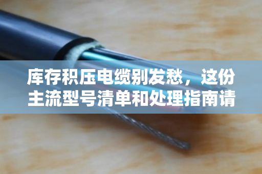 库存积压电缆别发愁，这份主流型号清单和处理指南请收好