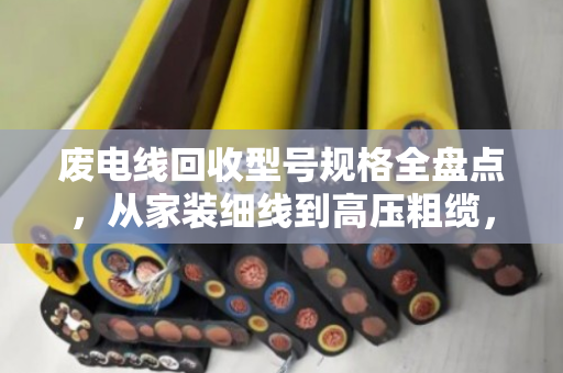 废电线回收型号规格全盘点，从家装细线到高压粗缆，一文看懂别卖亏了