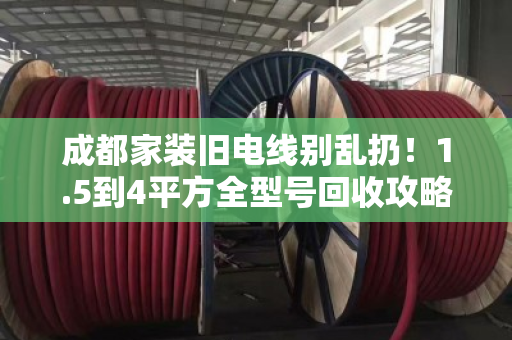 成都家装旧电线别乱扔！1.5到4平方全型号回收攻略，看完省心又赚钱