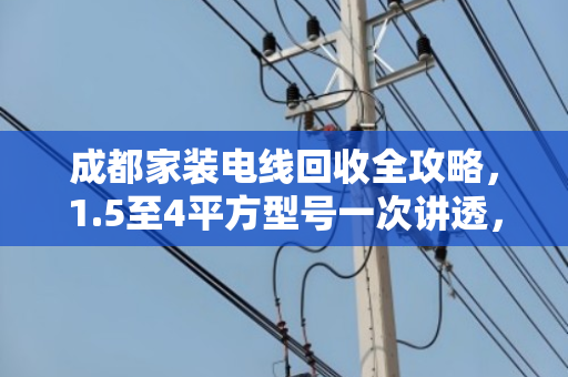 成都家装电线回收全攻略,1.5至4平方型号一次讲透,省钱又省心 成都家装电线回收全攻略,1.5至4平方型号一次讲透,省钱又省心