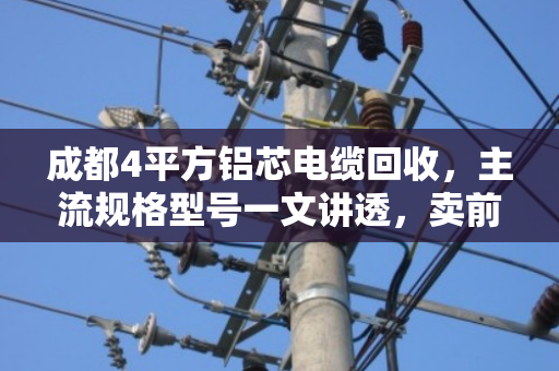 成都4平方铝芯电缆回收,主流规格型号一文讲透,卖前先看这篇不吃亏 成都4平方铝芯电缆回收,主流规格型号一文讲透,卖前先看这篇不吃亏