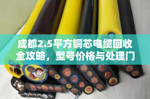 成都2.5平方铜芯电缆回收全攻略，型号价格与处理门道详解