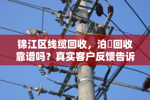 锦江区线缆回收，泊祎回收靠谱吗？真实客户反馈告诉你答案