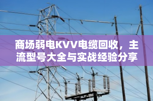 商场弱电KVV电缆回收，主流型号大全与实战经验分享（附真实案例）